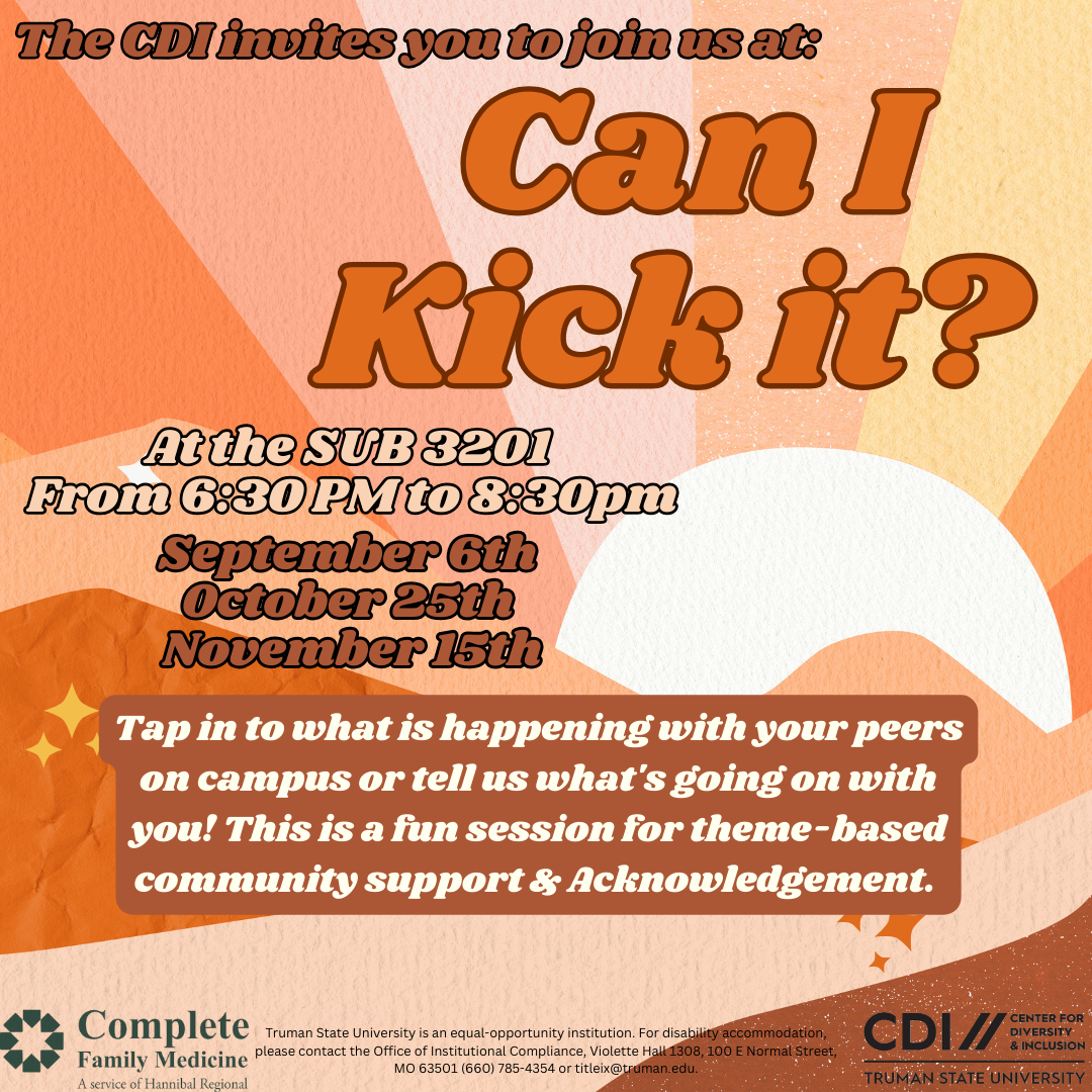 The CDI invites you to join us at Can I Kick It? Tap into what is happening with your peers on campus or tell us what's going on with you! This is a fun session for theme-based community support and acknowledgement. Sponsored by CDI at Truman State University and Complete Family Medicine. Truman is an equal opportunity institution. For disability accommodation, please contact the Office of Institutional Compliance, Violette Hall 1308, 100 E. Normal Ave., Kirksville, Missouri, Phone 660-785-4354 or email titleix@truman.edu.